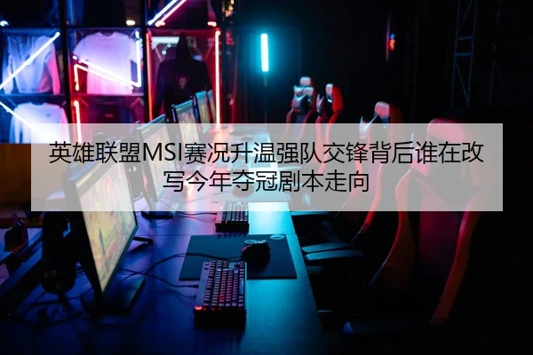 英雄联盟MSI赛况升温强队交锋背后谁在改写今年夺冠剧本走向