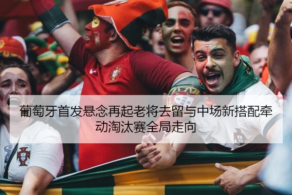 葡萄牙首发悬念再起老将去留与中场新搭配牵动淘汰赛全局走向